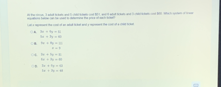 At the circus, 3 adult tickets and 5 child tickets cost $51, and 6 adult tickets and 3 child tickets cost $60. Which system of linear
equations below can be used to determine the price of each ticket?
Let x represent the cost of an adult ticket and y represent the cost of a child ticket.
A. 3x+6y=51
5x+3y=60
B. 9x+8y=111
x=9
C. 3x+5y=51
6x+3y=60
D. 3x+6y=63
5x+3y=48