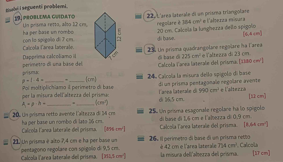 Risolvi i seguenti problemi.
19. prObLEma GUIDaTo
22. L’area laterale di un prisma triangolare
regolare è 384cm^2
Un prisma retto, alto 12 cm, e l’altezza misura
ha per base un rombo
20 cm. Calcola la lunghezza dello spigolo
[6,4 cm]
con lo spigolo di 7 cm.di base.
Calcola l’area laterale.
Dapprima calcoliamo il23. Un prisma quadrangolare regolare ha l’area
di base di 225cm^2 e l’altezza di 23 cm.
perimetro di una base del Calcola l’area laterale del prisma.
prisma: [1380cm^2]
p=l· 4= __(cm) 24. Calcola la misura dello spigolo di base
Poi moltiplichiamo il perimetro di base di un prisma pentagonale regolare avente
per la misura dell’altezza del prisma: l’area laterale di 990cm^2 e l’altezza
di 16,5 cm. [12 cm]
A_1=p· h= _=_ (cm^2)
20. Un prisma retto avente l’altezza di 14 cm 25. Un prisma esagonale regolare ha lo spigolo
ha per base un rombo di lato 16 cm. di base di 1,6 cm e l’altezza di 0,9 cm.
Calcola l’area laterale del prisma. [896cm^2] Calcola l’area laterale del prisma. [8,64cm^2]
21. Un prisma è alto 7,4 cm e ha per base un 26. Il perimetro di base di un prisma retto
pentagono regolare con spigolo di 9,5 cm. è 42 cm e l'area laterale 714cm^2. Calcola
Calcola l’area laterale del prisma. [351,5cm^2] la misura dell’altezza del prisma. [17 cm]