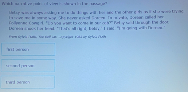 Which narrative point of view is shown in the passage?
Betsy was always asking me to do things with her and the other girls as if she were trying
to save me in some way. She never asked Doreen. In private, Doreen called her
Pollyanna Cowgirl. "Do you want to come in our cab?" Betsy said through the door.
Doreen shook her head. "That's all right, Betsy," I said. "I'm going with Doreen."
From Sylvia Plath, The Bell Jar. Copyright 1963 by Sylvia Plath
first person
second person
third person