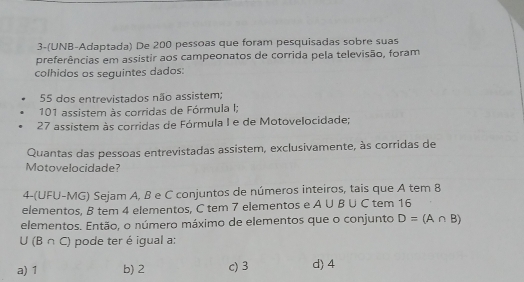 3-(UNB-Adaptada) De 200 pessoas que foram pesquisadas sobre suas
preferências em assistir aos campeonatos de corrida pela televisão, foram
colhidos os seguintes dados:
55 dos entrevistados não assistem;
101 assistem às corridas de Fórmula I;
27 assistem às corridas de Fórmula I e de Motovelocidade;
Quantas das pessoas entrevistadas assistem, exclusivamente, às corridas de
Motovelocidade?
4-(UFU-MG) Sejam A. B e C conjuntos de números inteiros, tais que A tem 8
elementos, B tem 4 elementos, C tem 7 elementos e A∪ B∪ C tem 16
elementos. Então, o número máximo de elementos que o conjunto D=(A∩ B)
U (B ∩ C) pode ter é igual a:
a) 1 b) 2 c) 3 d) 4