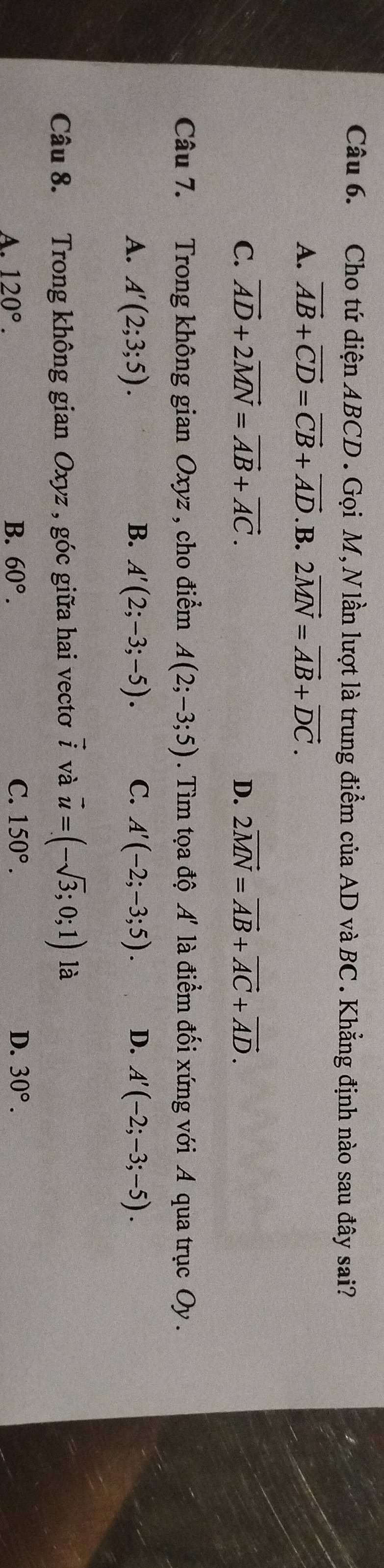 Cho tứ diện ABCD. Gọi M, N lần lượt là trung điểm của AD và BC. Khẳng định nào sau đây sai?
A. vector AB+vector CD=vector CB+vector AD. B. 2vector MN=vector AB+vector DC.
C. vector AD+2vector MN=vector AB+vector AC. D. 2vector MN=vector AB+vector AC+vector AD. 
Câu 7. Trong không gian Oxyz , cho điểm A(2;-3;5). Tìm tọa độ A' là điểm đối xứng với A qua trục Oy.
A. A'(2;3;5). B. A'(2;-3;-5). C. A'(-2;-3;5). D. A'(-2;-3;-5). 
Câu 8. Trong không gian Oxyz , góc giữa hai vectơ vector i và vector u=(-sqrt(3);0;1) là
B.
C.
A. 120°. 60°. 150°. D. 30°.