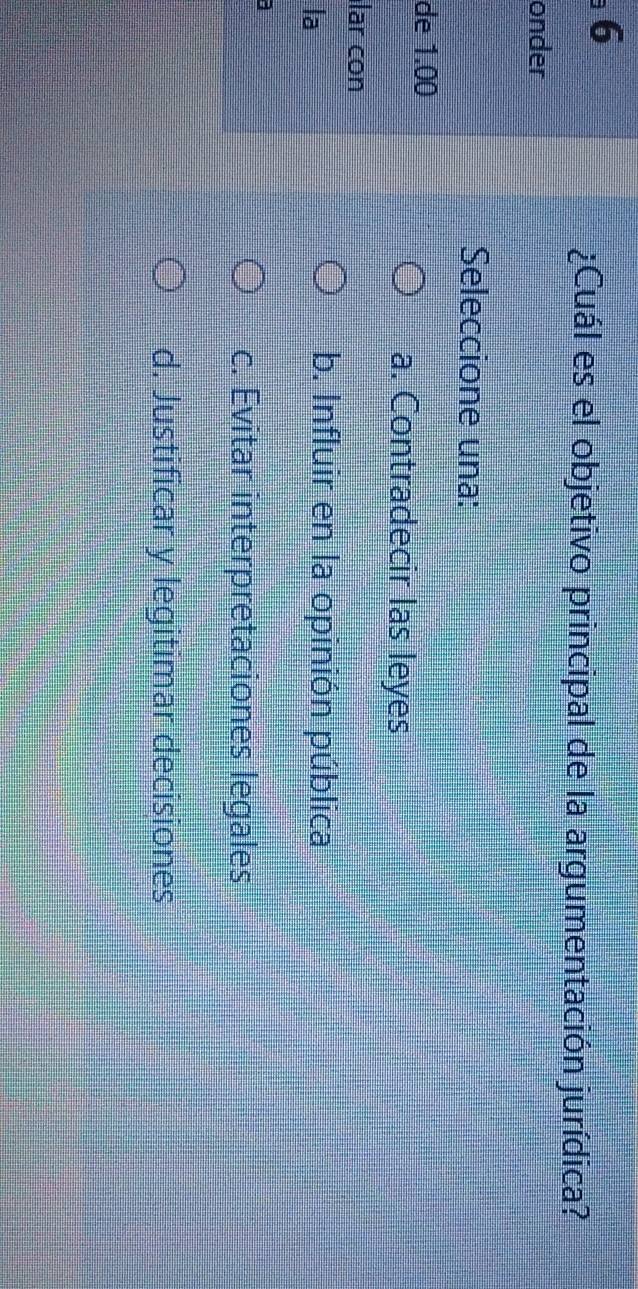 6
¿Cuál es el objetivo principal de la argumentación jurídica?
onder
Seleccione una:
de 1.00
a. Contradecir las leyes
lar con
la
b. Influir en la opinión pública
c. Evitar interpretaciones legales
d. Justificar y legitimar decisiones