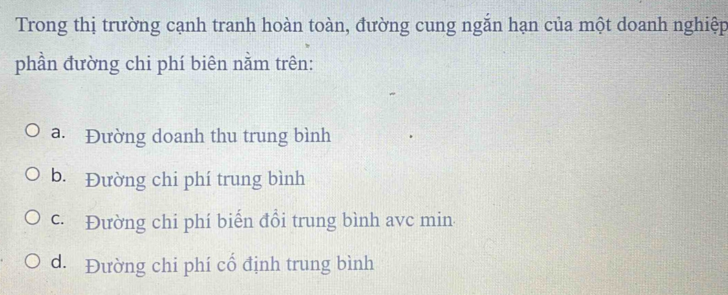 Trong thị trường cạnh tranh hoàn toàn, đường cung ngăn hạn của một doanh nghiệp
phần đường chi phí biên nằm trên:
a. Đường doanh thu trung bình
b. Đường chi phí trung bình
c. Đường chi phí biến đổi trung bình avc min.
d. Đường chi phí cổ định trung bình