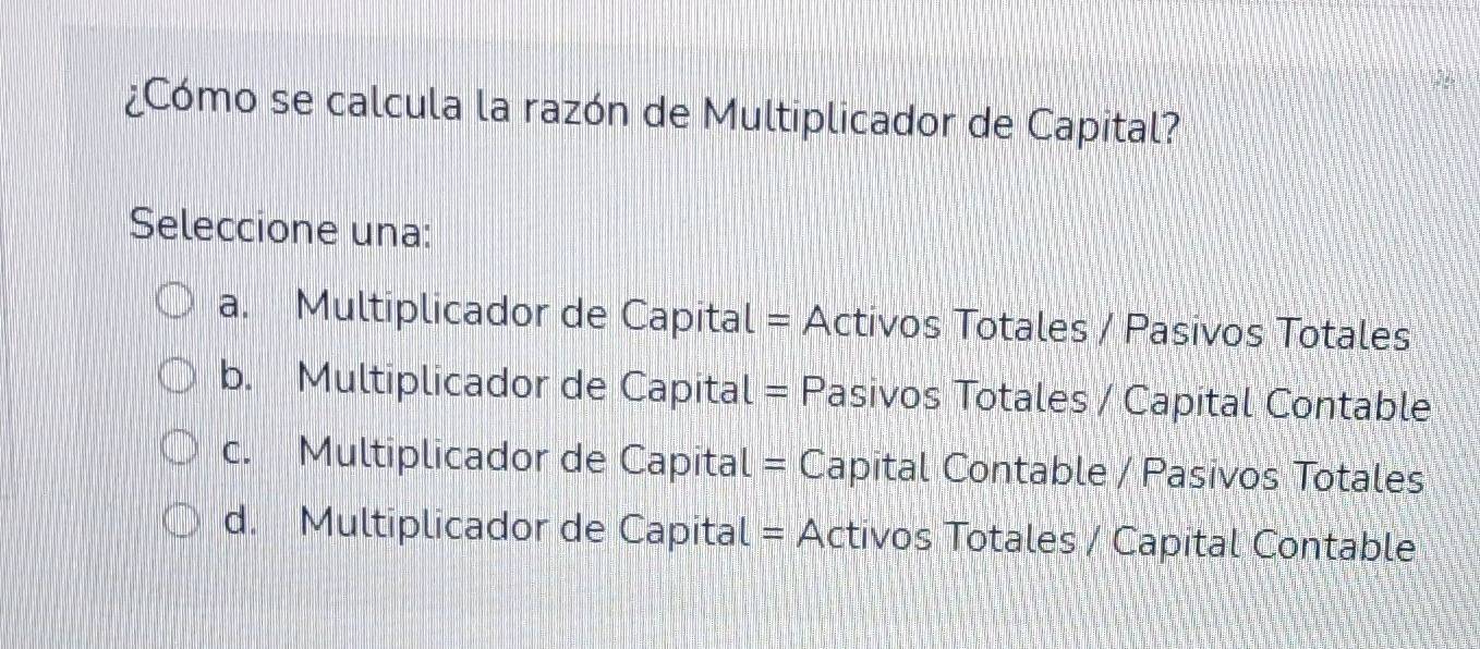 ¿Cómo se calcula la razón de Multiplicador de Capital?
Seleccione una:
a. Multiplicador de Capital = Activos Totales / Pasivos Totales
b. Multiplicador de Capital = Pasivos Totales / Capital Contable
c. Multiplicador de Capital = Capital Contable / Pasivos Totales
d. Multiplicador de Capital = Activos Totales / Capital Contable