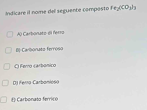 Indicare il nome del seguente composto Fe_2(CO_3)_3
A) Carbonato di ferro
B) Carbonato ferroso
C) Ferro carbonico
D) Ferro Carbonioso
E) Carbonato ferrico