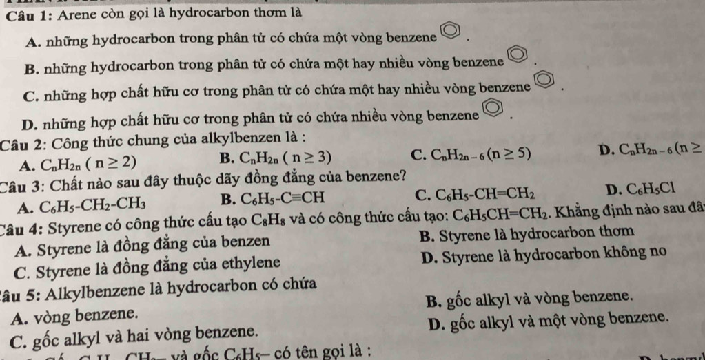 Arene còn gọi là hydrocarbon thơm là
A. những hydrocarbon trong phân tử có chứa một vòng benzene
B. những hydrocarbon trong phân tử có chứa một hay nhiều vòng benzene
C. những hợp chất hữu cơ trong phân tử có chứa một hay nhiều vòng benzene
D. những hợp chất hữu cơ trong phân tử có chứa nhiều vòng benzene
Câu 2: Công thức chung của alkylbenzen là :
A. C_nH_2n(n≥ 2) C_nH_2n(n≥ 3) C. C_nH_2n-6(n≥ 5) D. C_nH_2n-6(n≥
B.
Câu 3: Chất nào sau đây thuộc dãy đồng đẳng của benzene?
A. C_6H_5-CH_2-CH_3 B. C_6H_5-Cequiv CH
C. C_6H_5-CH=CH_2 D. C_6H_5Cl
Câu 4: Styrene có công thức cầu tạo C_8H_8 và có công thức cấu tạo: C_6H_5CH=CH_2. Khẳng định nào sau đât
A. Styrene là đồng đẳng của benzen B. Styrene là hydrocarbon thơm
C. Styrene là đồng đẳng của ethylene D. Styrene là hydrocarbon không no
Sâu 5: Alkylbenzene là hydrocarbon có chứa
A. vòng benzene. B. gốc alkyl và vòng benzene.
C. gốc alkyl và hai vòng benzene. D. gốc alkyl và một vòng benzene.
: c C₆Hs- có tên gọi là :