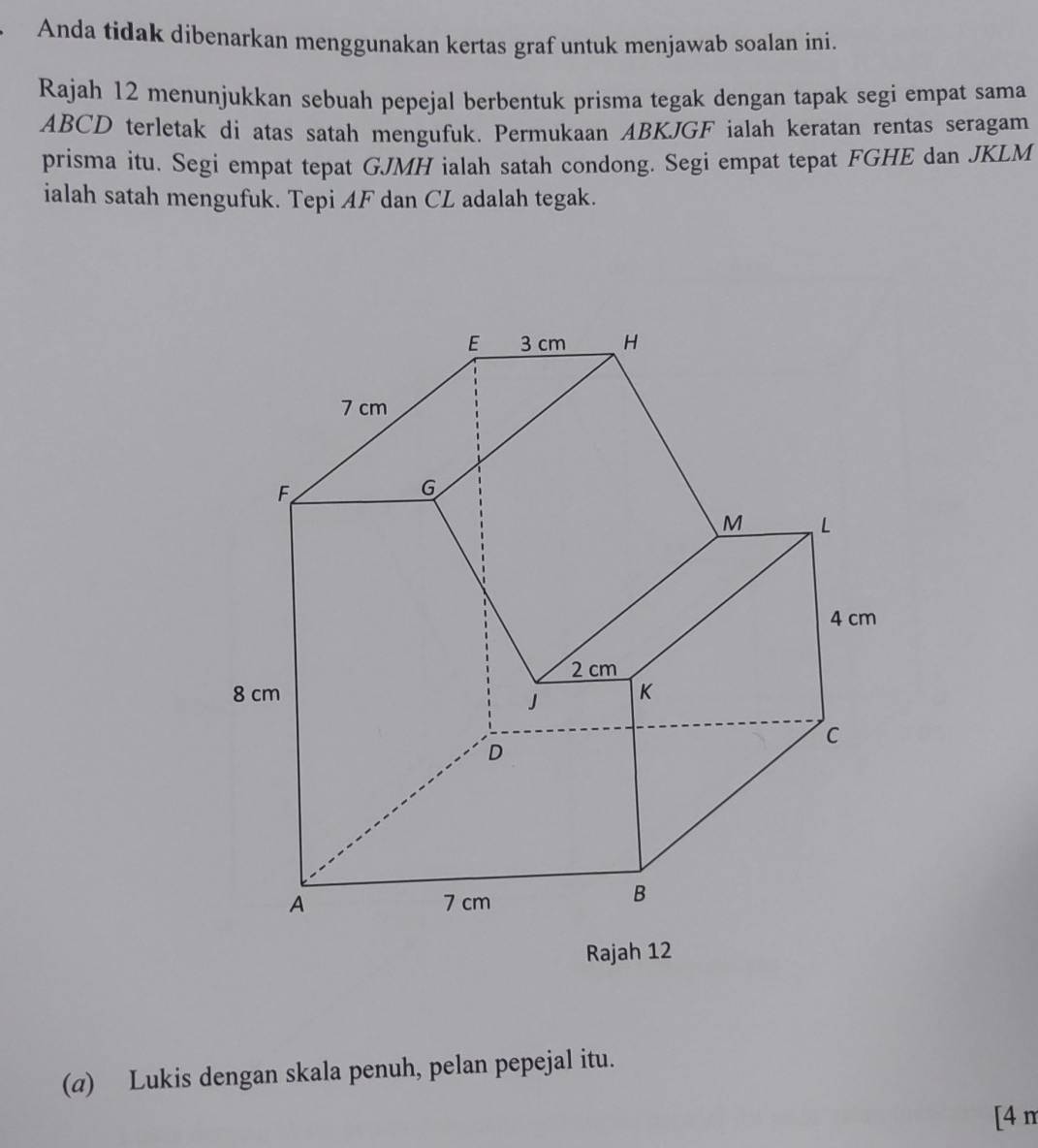 Anda tidak dibenarkan menggunakan kertas graf untuk menjawab soalan ini 
Rajah 12 menunjukkan sebuah pepejal berbentuk prisma tegak dengan tapak segi empat sama
ABCD terletak di atas satah mengufuk. Permukaan ABKJGF ialah keratan rentas seragam 
prisma itu. Segi empat tepat GJMH ialah satah condong. Segi empat tepat FGHE dan JKLM
ialah satah mengufuk. Tepi AF dan CL adalah tegak. 
(a) Lukis dengan skala penuh, pelan pepejal itu. 
[4 n