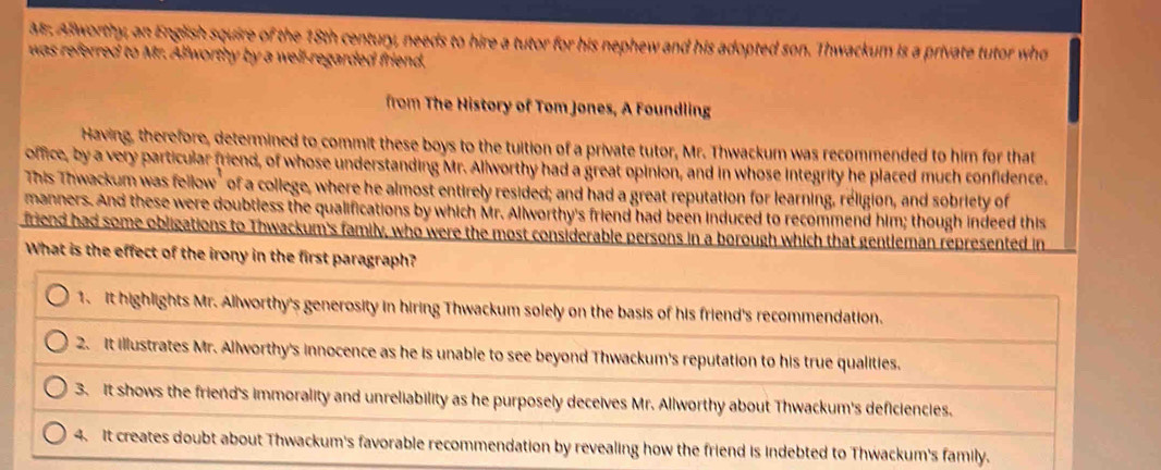 Mr. Allworthy, an English squire of the 18th century, needs to hire a tutor for his nephew and his adopted son. Thwackum is a private tutor who
was referred to Mr. Allworthy by a well-regarded friend.
from Th istory of Tom Jones, A Foundling
Having, therefore, determined to commit these boys to the tuition of a private tutor, Mr. Thwackum was recommended to him for that
office, by a very particular friend, of whose understanding Mr. Allworthy had a great opinion, and in whose integrity he placed much confidence.
This Thwackum was fellow" of a college, where he almost entirely resided; and had a great reputation for learning, réligion, and sobriety of
manners. And these were doubtless the qualifications by which Mr. Allworthy's friend had been induced to recommend him; though indeed this
friend had some obligations to Thwackum's family, who were the most considerable persons in a borough which that gentleman represented in
What is the effect of the irony in the first paragraph?
1. it highlights Mr. Allworthy's generosity in hiring Thwackum solely on the basis of his friend's recommendation.
2. It illustrates Mr. Allworthy's innocence as he is unable to see beyond Thwackum's reputation to his true qualities.
3. It shows the friend's immorality and unreliability as he purposely deceives Mr. Allworthy about Thwackum's deficiencies.
4. It creates doubt about Thwackum's favorable recommendation by revealing how the friend is indebted to Thwackum's family.