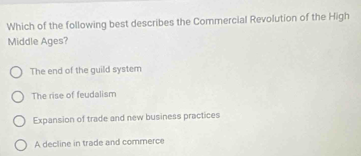 Which of the following best describes the Commercial Revolution of the High
Middle Ages?
The end of the guild system
The rise of feudalism
Expansion of trade and new business practices
A decline in trade and commerce