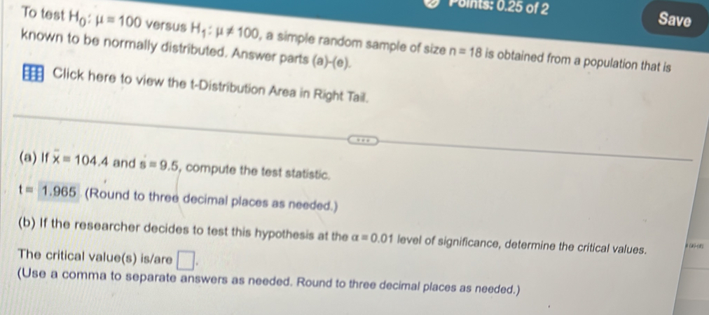 Points: 0.25 of 2 Save 
To test H_0:mu =100 versus H_1:mu != 100 , a simple random sample of size n=18 is obtained from a population that is 
known to be normally distributed. Answer parts (a)-(e). 
Click here to view the t-Distribution Area in Right Tail. 
(a) If overline x=104.4 and s=9.5 , compute the test statistic.
t=1.965 (Round to three decimal places as needed.) 
(b) If the researcher decides to test this hypothesis at the alpha =0.01 level of significance, determine the critical values. #(2-2) 
The critical value(s) is/are □ . 
(Use a comma to separate answers as needed. Round to three decimal places as needed.)