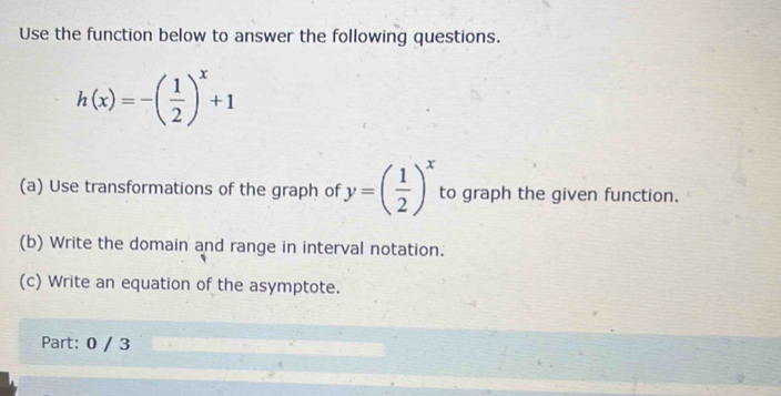 Use the function below to answer the following questions.
h(x)=-( 1/2 )^x+1
(a) Use transformations of the graph of y=( 1/2 )^x to graph the given function. 
(b) Write the domain and range in interval notation. 
(c) Write an equation of the asymptote. 
Part: 0 / 3