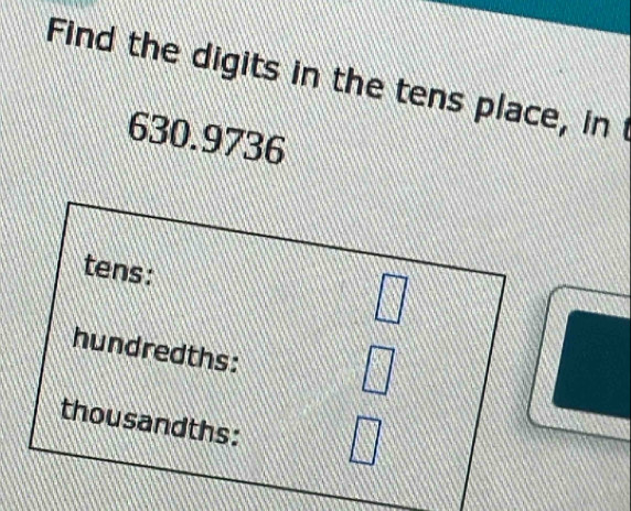 Find the digits in the tens place, int
630.9736
tens: 
□ 
hundredths: 
□ 
thousandths: A