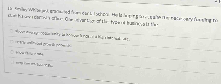 Dr. Smiley White just graduated from dental school. He is hoping to acquire the necessary funding to
start his own dentist's office. One advantage of this type of business is the
above average opportunity to borrow funds at a high interest rate.
nearly unlimited growth potential.
a low failure rate.
very low startup costs.