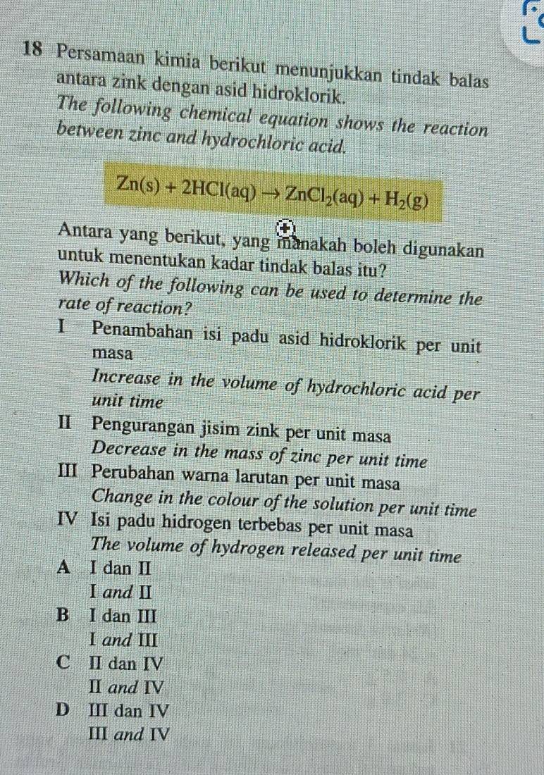 Persamaan kimia berikut menunjukkan tindak balas
antara zink dengan asid hidroklorik.
The following chemical equation shows the reaction
between zinc and hydrochloric acid.
Zn(s)+2HCl(aq)to ZnCl_2(aq)+H_2(g)
Antara yang berikut, yang manakah boleh digunakan
untuk menentukan kadar tindak balas itu?
Which of the following can be used to determine the
rate of reaction?
I Penambahan isi padu asid hidroklorik per unit
masa
Increase in the volume of hydrochloric acid per
unit time
II Pengurangan jisim zink per unit masa
Decrease in the mass of zinc per unit time
III Perubahan warna larutan per unit masa
Change in the colour of the solution per unit time
IV Isi padu hidrogen terbebas per unit masa
The volume of hydrogen released per unit time
A I dan I
I and I
B I dan III
I and III
C II dan IV
ⅡI and IV
D Ⅲ dan IV
III and IV