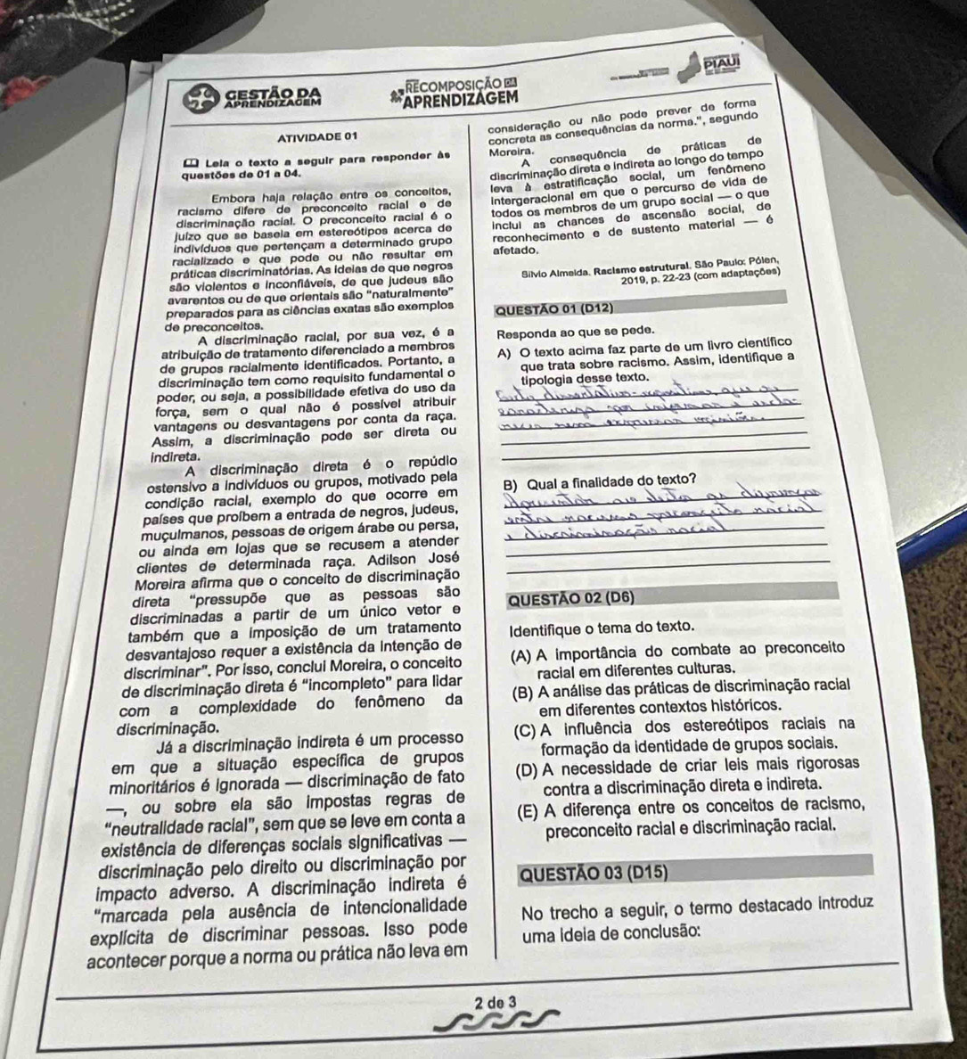 PIAUI
RecOmPOsição =
gestão da APRENDIZAGEM
Aprendizacem
consideração ou não pode prever de forma
ATIVIDADE 01
concreta as consequências da norma.', segundo
A consequência de práticas de
Lela o texto a seguir para responder às Moreira.
questões de 01 a 04.
discriminação direta e indireta ao longo do tempo
Embora haja relação entre os conceitos, leva à estratificação social, um fenômeno
racismo dífere de preconceito racial e de intergeracional em que o percurso de vida de
juízo que se baseia em estereótipos acerca de todos os membros de um grupo social — o que
discriminação racial. O preconceito racial é o
indivíduos que pertençam a determinado grupo Inclul as chances de ascensão social, de
racializado e que pode ou não resultar em afetado. reconhecimento e de sustento material — é
práticas discriminatórias. As ideias de que negros
avarentos ou de que orientais são “naturalmente”  Silvio Almeida, Racismo estrutural. São Paulo; Pólen,
são violentos e inconfiáveis, de que judeus são
2019, p. 22-23 (com adaptações)
preparados para as ciências exatas são exemplos QUESTÃO 01 (D12)
de preconceitos.
A discriminação racial, por sua vez, é a
atribuição de tratamento diferenciado a membros Responda ao que se pede.
de grupos racialmente identificados. Portanto, a A) O texto acima faz parte de um livão científico
discriminação tem como requísito fundamental o que trata sobre racismo. Assim, identifique a
poder, ou seja, a possibilidade efetiva do uso da _tipologia desse texto.
força, sem o qual não é possível atribuir_
vantagens ou desvantagens por conta da raça._
_
Assim, a discriminação pode ser direta ou_
indireta.
A discriminação direta é o repúdio
ostensivo a indivíduos ou grupos, motivado pela
condição racial, exemplo do que ocorre em B) Qual a finalidade do texto?
países que proíbem a entrada de negros, judeus,_
muçulmanos, pessoas de origem árabe ou persa,_
ou ainda em lojas que se recusem a atender_
clientes de determinada raça. Adilson José_
Moreira afirma que o conceito de discriminação
direta "pressupõe que as pessoas são
discriminadas a partir de um único vetor e QUESTÃO 02 (D6)
também que a imposição de um tratamento Identifique o tema do texto.
desvantajoso requer a existência da Intenção de
discriminar". Por isso, conclui Moreira, o conceito (A) A importância do combate ao preconceito
de discriminação direta é “incompleto” para lidar racial em diferentes culturas.
com a complexidade do fenômeno da  (B) A análise das práticas de discriminação racial
discriminação. em diferentes contextos históricos.
Já a discriminação indireta é um processo (C) A influência dos estereótipos raciais na
em que a situação específica de grupos formação da identidade de grupos sociais.
minoritários é Ignorada — discriminação de fato (D) A necessidade de criar leis mais rigorosas
— ou sobre ela são impostas regras de contra a discriminação direta e indireta.
“neutralidade racial”, sem que se leve em conta a (E) A diferença entre os conceitos de racismo,
existência de diferenças sociais significativas preconceito racial e discriminação racial.
discriminação pelo direito ou discriminação por
impacto adverso. A discriminação indireta é QUESTÃO 03 (D15)
"marcada pela ausência de intencionalidade No trecho a seguir, o termo destacado introduz
explícita de discriminar pessoas. Isso pode
acontecer porque a norma ou prática não leva em uma ideia de conclusão:
2 de 3