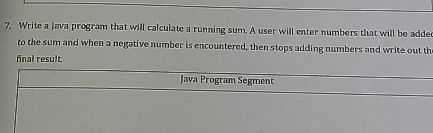 Write a Java program that will calculate a running sum. A user will enter numbers that will be added 
to the sum and when a negative number is encountered, then stops adding numbers and write out th 
final result. 
Java Program Segment