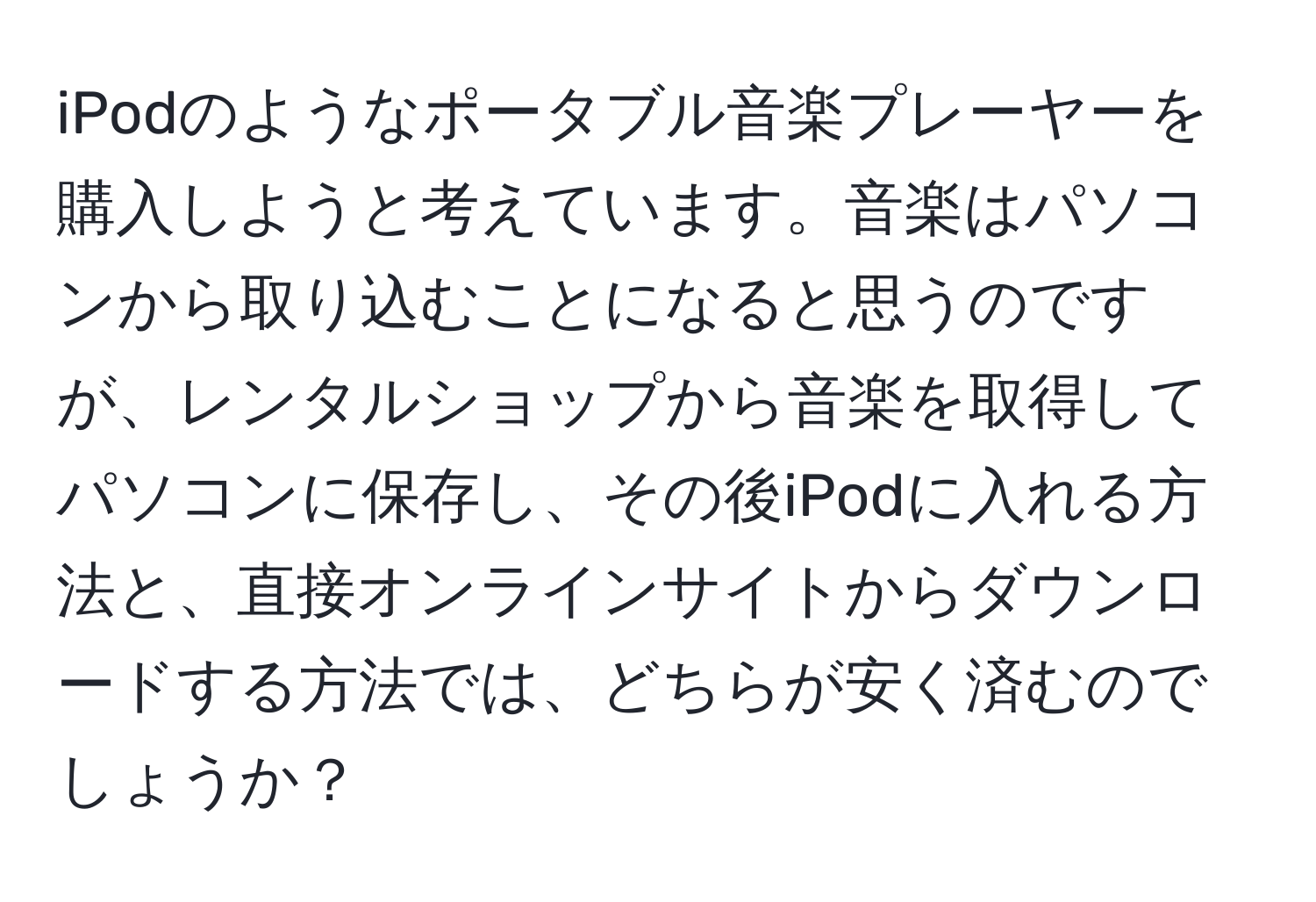 iPodのようなポータブル音楽プレーヤーを購入しようと考えています。音楽はパソコンから取り込むことになると思うのですが、レンタルショップから音楽を取得してパソコンに保存し、その後iPodに入れる方法と、直接オンラインサイトからダウンロードする方法では、どちらが安く済むのでしょうか？