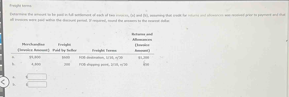 Freight terms
Determine the amount to be paid in full settlement of each of two invoices, (a) and (b), assuming that credit for returns and allowances was received prior to payment and that
all invoices were paid within the discount period. If required, round the answers to the nearest dollar
Returns and
b. □