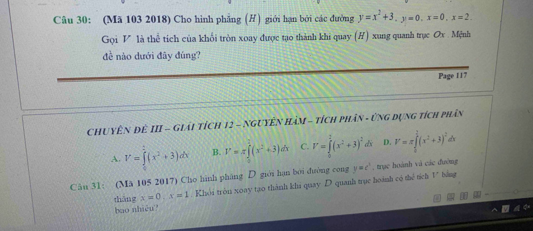 (Mã 103 2018) Cho hình phẳng (H) giới hạn bởi các đường y=x^2+3, y=0, x=0, x=2. 
Gọi V là thể tích của khối tròn xoay được tạo thành khi quay (H) xung quanh trục Ox. Mệnh
đề nào dưới đây đúng?
Page 117
ChuyÊN ĐÊ III - Giải tích 12 - NGUYÊN HàM - tích phân - ứnG dụng tích phân
A. V=∈tlimits _0^(1(x^2)+3)dx B. V=π ∈tlimits _0^(2(x^2)+3)dx C. V=∈tlimits _0^(2(x^2)+3)^2dx D. V=π ∈tlimits _0^(2(x^2)+3)^2dx
Câu 31: (Mã 105 2017) Cho hình phăng D giới hạn bởi đường cong y=e^x , trục hoành và các đường
thǎng x=0, x=1. Khổi tròn xoay tạo thành khi quay D quanh trục hoành có thể tích V bằng
bao nhiêu?