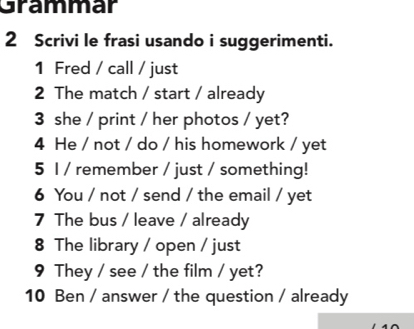 Grammar 
2 Scrivi le frasi usando i suggerimenti. 
1 Fred / call / just 
2 The match / start / already 
3 she / print / her photos / yet? 
4 He / not / do / his homework / yet 
5 1 / remember / just / something! 
6 You / not / send / the email / yet 
7 The bus / leave / already 
8 The library / open / just 
9 They / see / the film / yet? 
10 Ben / answer / the question / already