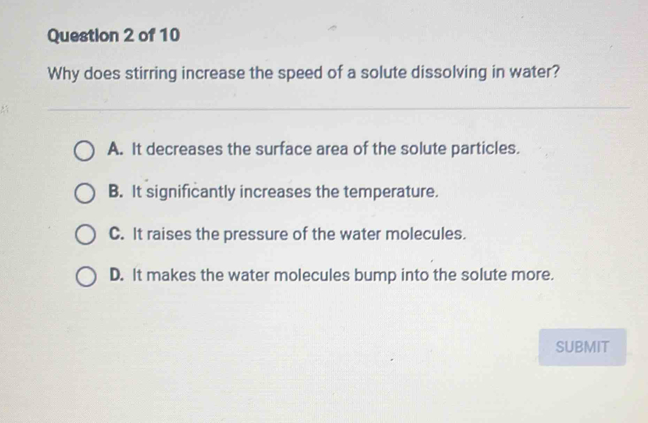 Why does stirring increase the speed of a solute dissolving in water?
A. It decreases the surface area of the solute particles.
B. It significantly increases the temperature.
C. It raises the pressure of the water molecules.
D. It makes the water molecules bump into the solute more.
SUBMIT