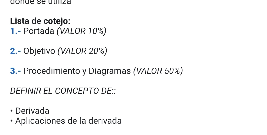 donde se útiliza 
Lista de cotejo: 
1.- Portada (VALOR 10%) 
2.- Objetivo (VALOR 20%) 
3.- Procedimiento y Diagramas (VALOR 50%) 
DEFINIR EL CONCEPTO DE:: 
Derivada 
Aplicaciones de la derivada