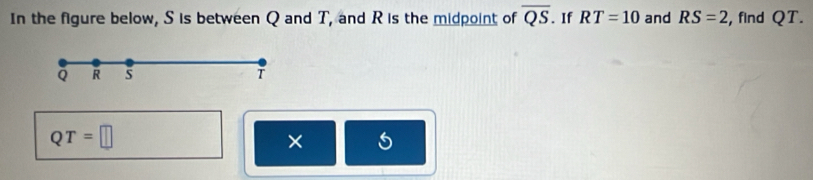 In the figure below, S is between Q and T, and R is the midpoint of overline QS. If RT=10 and RS=2 , find QT.
Q R 5 T
QT=□
×