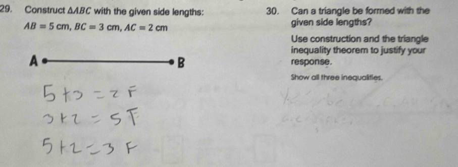 Construct △ ABC with the given side lengths: 30. Can a triangle be formed with the
AB=5cm, BC=3cm, AC=2cm
given side lengths? 
Use construction and the triangle 
inequality theorem to justify your 
A 
B response. 
Show all three inequalities.