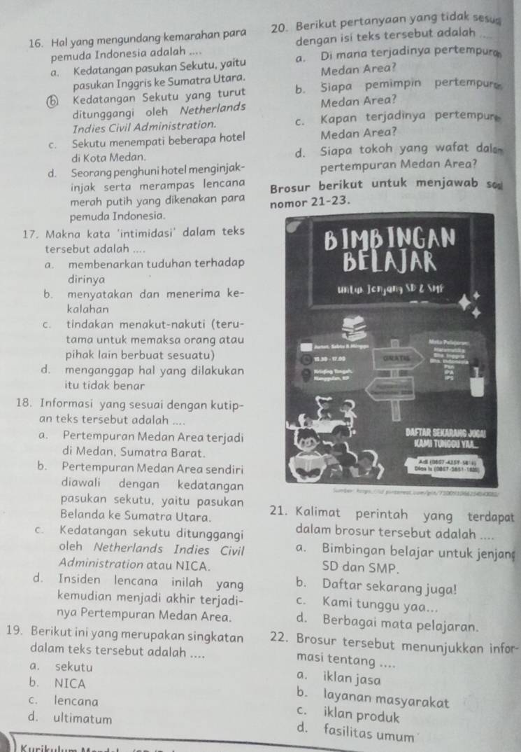 Hal yang mengundang kemarahan para 20. Berikut pertanyaan yang tidak sesu
pemuda Indonesia adalah .... dengan isi teks tersebut adalah .
a. Kedatangan pasukan Sekutu, yaitu a. Di mana terjadinya pertempura
pasukan Inggris ke Sumatra Utara. Medan Area?
⑥ Kedatangan Sekutu yang turut b. Siapa pemimpin pertempur
ditunggangi oleh Netherlands Medan Area?
Indies Civil Administration. c. Kapan terjadinya pertempur
c. Sekutu menempati beberapa hotel Medan Area?
di Kota Medan. d. Siapa tokoh yang wafat dals
d. Seorang penghuni hotel menginjak- pertempuran Medan Area?
injak serta merampas lencana Brosur berikut untuk menjawab so
merah putih yang dikenakan para nor 21-23.
pemuda Indonesia.
17. Makna kata 'intimidasi' dalam teks
tersebut adalah ....
a. membenarkan tuduhan terhadap
dirinya
b. menyatakan dan menerima ke-
kalahan
c. tindakan menakut-nakuti (teru-
tama untuk memaksa orang atau
pihak lain berbuat sesuatu)
d. menganggap hal yang dilakukan
itu tidak benar
18. Informasi yang sesuai dengan kutip-
an teks tersebut adalah ....
a. Pertempuran Medan Area terjadi
di Medan, Sumatra Barat.
b. Pertempuran Medan Area sendiri
diawali dengan kedatangan
pasukan sekutu, yaitu pasukan 21. Kalimat perintah yang terdapat
Belanda ke Sumatra Utara.
c. Kedatangan sekutu ditunggangi dalam brosur tersebut adalah ....
oleh Netherlands Indies Civil a. Bimbingan belajar untuk jenjan
Administration atau NICA.
SD dan SMP.
d. Insiden lencana inilah yang b. Daftar sekarang juga!
kemudian menjadi akhir terjadi- c. Kami tunggu yaa...
nya Pertempuran Medan Area. d. Berbagai mata pelajaran.
19. Berikut ini yang merupakan singkatan 22. Brosur tersebut menunjukkan infor-
dalam teks tersebut adalah ....
masi tentang ....
a. sekutu
a. iklan jasa
b. NICA
c. lencana
b. layanan masyarakat
c. iklan produk
d. ultimatum
d. fasilitas umum
Kurik