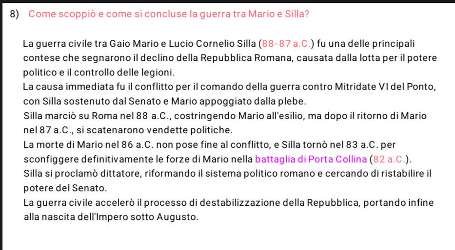 Come scoppiò e come si concluse la guerra tra Mario e Silla?
La guerra civile tra Gaio Mario e Lucio Cornelio Silla (88-87 a.C.) fu una delle principali
contese che segnarono il declino della Repubblica Romana, causata dalla lotta per il potere
politico e il controllo delle legioni.
La causa immediata fu il conflitto per il comando della guerra contro Mitridate VI del Ponto,
con Silla sostenuto dal Senato e Mario appoggiato dalla plebe.
Silla marciò su Roma nel 88 a.C., costringendo Mario all'esilio, ma dopo il ritorno di Mario
nel 87 a.C., si scatenarono vendette politiche.
La morte di Mario nel 86 a.C. non pose fine al conflitto, e Silla tornò nel 83 a.C. per
sconfiggere definitivamente le forze di Mario nella battaglia di Porta Collina (82 a.C.).
Silla si proclamò dittatore, riformando il sistema politico romano e cercando di ristabilire il
potere del Senato.
La guerra civile acceleró il processo di destabilizzazione della Repubblica, portando infine
alla nascita dell'Impero sotto Augusto.