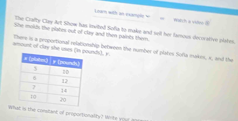 Learn with an example Watch a video ⑤ 
The Crafty Clay Art Show has invited Sofia to make and sell her famous decorative plates, 
She molds the plates out of clay and then paints them. 
amount of clay she uses (iunds), y. There is a proportional relationship between the number of plates Sofia makes, x, and the 
W is the constant of proportionality? Write your an