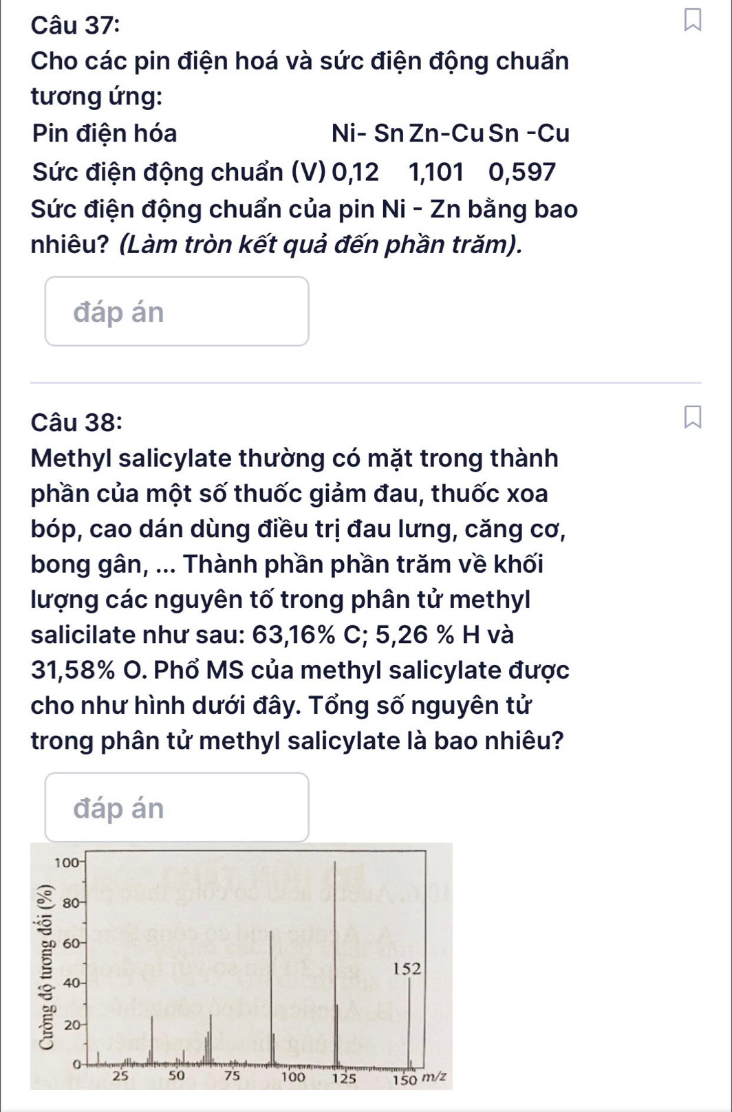 Cho các pin điện hoá và sức điện động chuẩn 
tương ứng: 
Pin điện hóa Ni- Sn Zn-Cu Sn -Cu 
Sức điện động chuẩn (V) 0, 12 1, 101 0, 597
Sức điện động chuẩn của pin Ni - Zn bằng bao 
nhiêu? (Làm tròn kết quả đến phần trăm). 
đáp án 
Câu 38: 
Methyl salicylate thường có mặt trong thành 
phần của một số thuốc giảm đau, thuốc xoa 
bóp, cao dán dùng điều trị đau lưng, căng cơ, 
bong gân, ... Thành phần phần trăm về khối 
lượng các nguyên tố trong phân tử methyl 
salicilate như sau: 63,16% C; 5,26 % H và
31,58% O. Phổ MS của methyl salicylate được 
cho như hình dưới đây. Tổng số nguyên tử 
trong phân tử methyl salicylate là bao nhiêu? 
đáp án