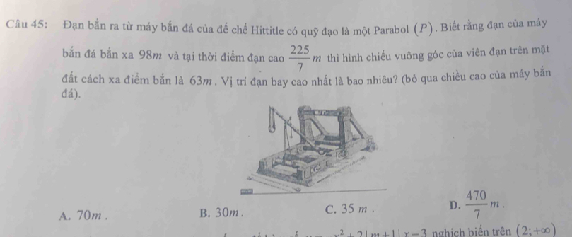 Đạn bắn ra từ máy bắn đá của đế chế Hittitle có quỹ đạo là một Parabol (P). Biết rằng đạn của máy
bắn đá bắn xa 98m và tại thời điểm đạn cao  225/7 m thì hình chiếu vuông góc của viên đạn trên mặt
đất cách xa điểm bắn là 63m. Vị trí đạn bay cao nhất là bao nhiêu? (bỏ qua chiều cao của máy bắn
đá).
A. 70m. B. 30m. C. 35 m. D.  470/7 m.
x^2+2|x+1|x-3 nghịch biến trên (2;+∈fty )