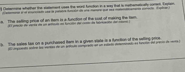 ) Determine whether the statement uses the word function in a way that is mathematically correct. Explain. 
(Determina sí el enunciado usa la palabra función de una manera que sea matemáticamente correcta. Explicar.) 
a. The selling price of an item is a function of the cost of making the item. 
(El precio de venta de un artículo es función del costo de fabricación del mismo.) 
b. The sales tax on a purchased item in a given state is a function of the selling price. 
(El impuesto sobre las ventas de un artículo comprado en un estado determinado es función del precio de venta.)