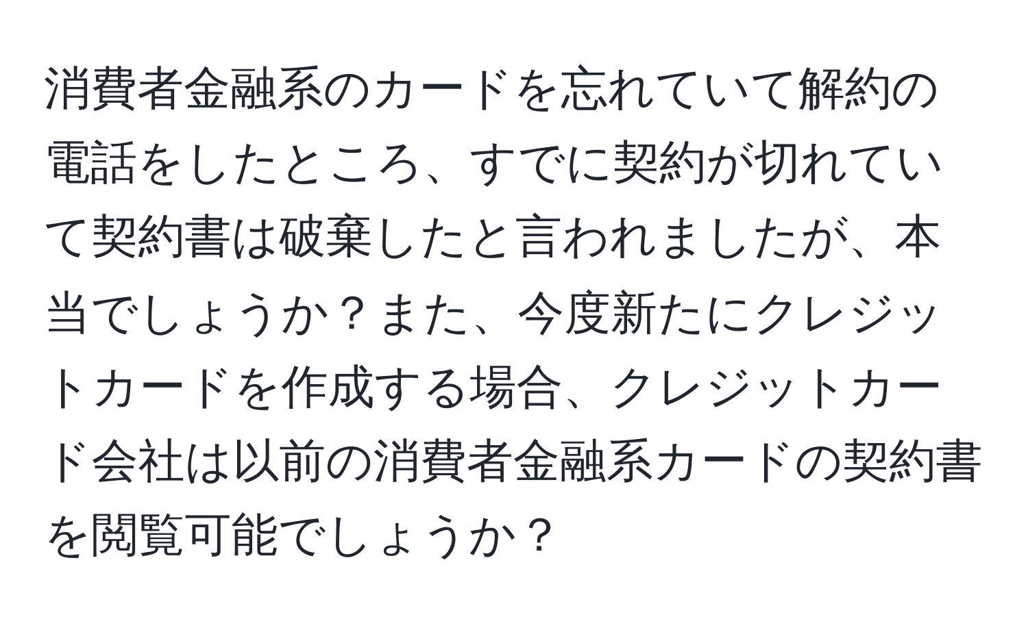 消費者金融系のカードを忘れていて解約の電話をしたところ、すでに契約が切れていて契約書は破棄したと言われましたが、本当でしょうか？また、今度新たにクレジットカードを作成する場合、クレジットカード会社は以前の消費者金融系カードの契約書を閲覧可能でしょうか？