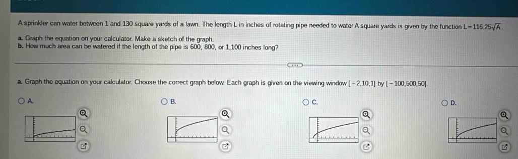 A sprinkler can water between 1 and 130 square yards of a lawn. The length L in inches of rotating pipe needed to water A square yards is given by the function L=116.25sqrt(A). 
a. Graph the equation on your calculator. Make a sketch of the graph.
b. How much area can be watered if the length of the pipe is 600, 800, or 1,100 inches long?
a. Graph the equation on your calculator. Choose the correct graph below. Each graph is given on the viewing window [-2,10,1] by [-100,500,50].
A.
B.
C.
D.