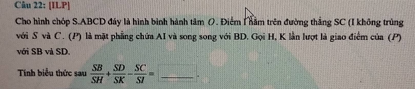 [ILP] 
Cho hình chóp S. ABCD đáy là hình binh hành tâm (. Điểm Mằm trên đường thắng SC (I không trùng 
với S và C. (P) là mặt phẳng chứa AI và song song với BD. Gọi H, K lần lượt là giao điểm của (P) 
với SB và SD. 
Tính biểu thức sau  SB/SH + SD/SK - SC/SI = _