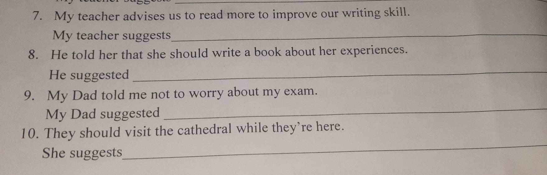 My teacher advises us to read more to improve our writing skill. 
My teacher suggests_ 
8. He told her that she should write a book about her experiences. 
He suggested 
_ 
_ 
9. My Dad told me not to worry about my exam. 
My Dad suggested 
_ 
10. They should visit the cathedral while they’re here. 
She suggests