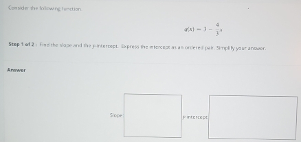 Consider the following function
q(x)=3- 4/3 x
Step 1 of 2 : Find the slope and the y-intercept. Express the intercept as an ordered pair. Simplify your answer. 
Answer 
yintercept: