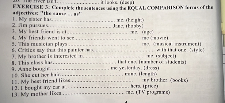 The river isn't_ it looks. (deep) 
EXERCISE 3: Complete the sentences using the EQUAL COMPARISON forms of the 
adjectives: "the same ... as" 
1. My sister has_ me. (height) 
2. Jim pursues _Jane, (hobby) 
3. My best friend is at_ me. (age) 
4. My friends went to see_ me (movie). 
5. This musician plays._ me. (musical instrument) 
6. Critics say that this painter has _with that one. (style) 
7. My brother is interested in_ me. (subject) 
8. This class has_ that one. (number of students) 
9. Anne bought_ me yesterday. (dress) 
10. She cut her hair_ mine. (length) 
11. My best friend likes_ my brother. (books) 
12. I bought my car at _hers. (price) 
13. My mother likes _me. (TV programs)