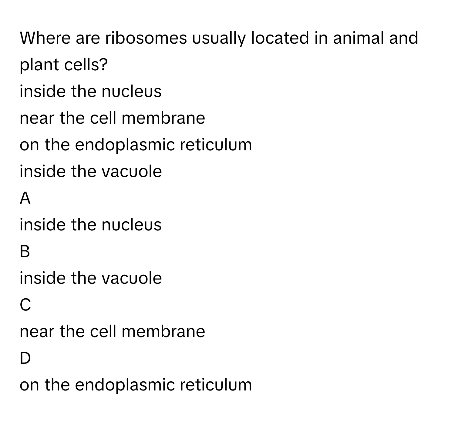 Where are ribosomes usually located in animal and plant cells?
inside the nucleus

near the cell membrane

on the endoplasmic reticulum

inside the vacuole


A  
inside the nucleus
 


B  
inside the vacuole
 


C  
near the cell membrane
 


D  
on the endoplasmic reticulum