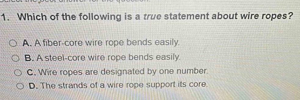 Which of the following is a true statement about wire ropes?
A. A fiber-core wire rope bends easily.
B. A steel-core wire rope bends easily.
C. Wire ropes are designated by one number.
D. The strands of a wire rope support its core.