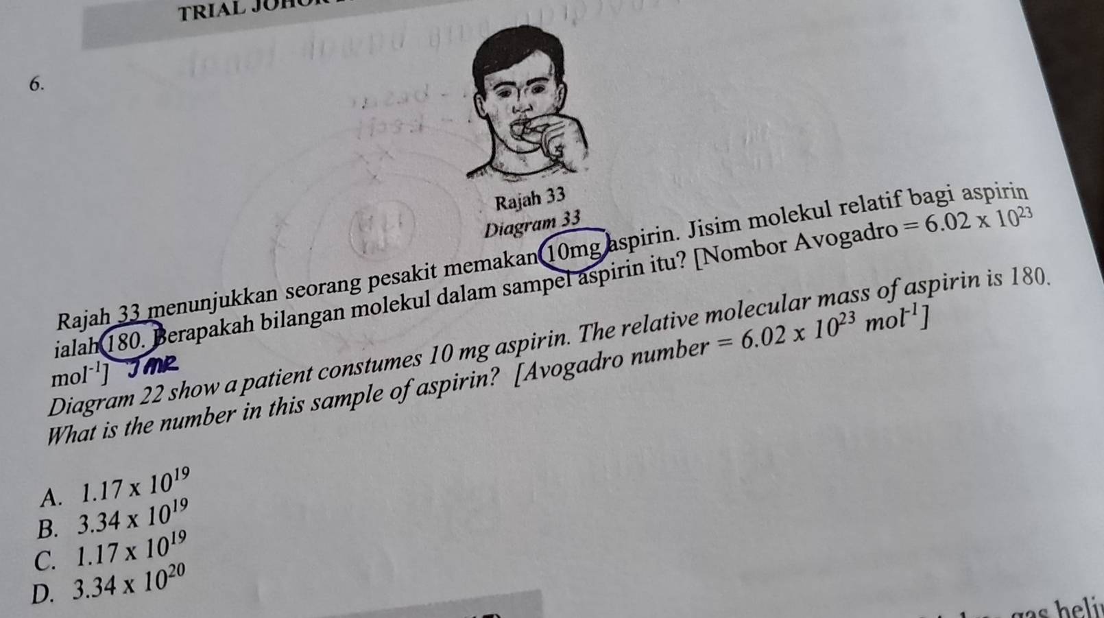 TRIAL JÜH
6.
Rajah 33
Diagram 33
Rajah 33 menunjukkan seorang pesakit memakan 10mg aspirin. Jisim molekul relatif bagi aspirin
ialah 180. Berapakah bilangan molekul dalam sampel aspirin itu? [Nombor Avogadro =6.02* 10^(23)
Diagram 22 show a patient constumes 10 mg aspirin. The relative molecular mass of aspirin is 180
mo 1^(-1)] JMR
What is the number in this sample of aspirin? [Avogadro number =6.02* 10^(23)mol^(-1)]
A. 1.17* 10^(19)
B. 3.34* 10^(19)
C. 1.17* 10^(19)
D. 3.34* 10^(20)
s h eli