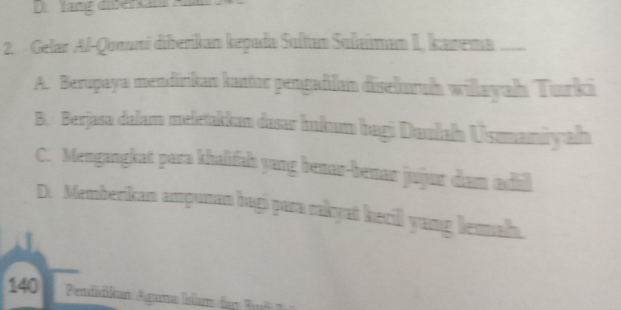 Di Yang diberkan
2. Gelar Al-Qonuní diberikan kepada Sultan Sulaiman I, kanema —
A. Berupaya mendirikan kantor pengadilan diseluruh wilayah Turki
B. Berjasa dalam meletakkan dasar hukum bagi Daulah Usmaniyah
C. Mengangkat para khalifah yang benar-benar jujur dam adil
D. Memberikan ampunan bagi para rakyat kecil yang lemah.
140 Pendidikan Agama Isiam dar Buf