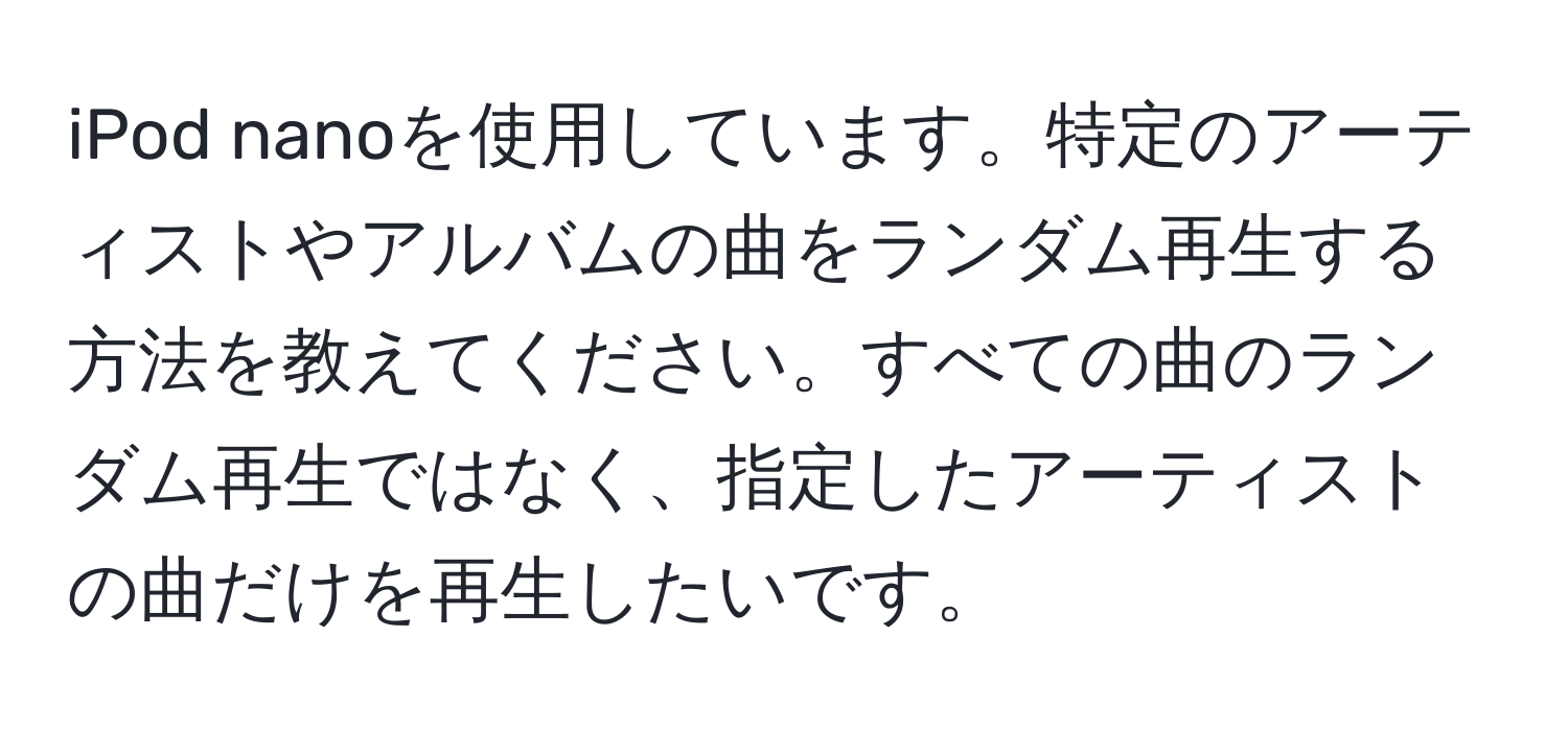 iPod nanoを使用しています。特定のアーティストやアルバムの曲をランダム再生する方法を教えてください。すべての曲のランダム再生ではなく、指定したアーティストの曲だけを再生したいです。