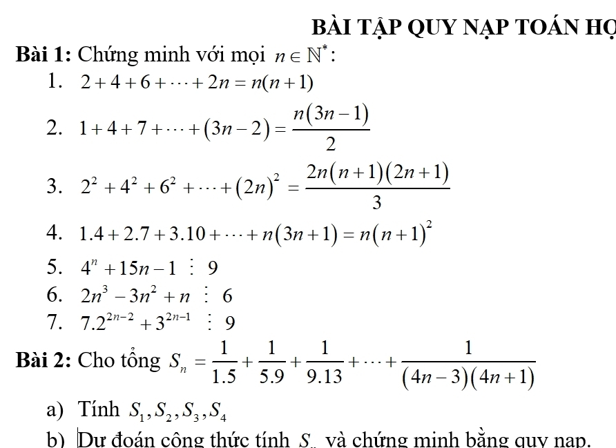 bài TẠp QUY nạp tOán họ 
Bài 1: Chứng minh với mọi n∈ N * : 
1. 2+4+6+·s +2n=n(n+1)
2. 1+4+7+·s +(3n-2)= (n(3n-1))/2 
3. 2^2+4^2+6^2+·s +(2n)^2= (2n(n+1)(2n+1))/3 
4. 1.4+2.7+3.10+·s +n(3n+1)=n(n+1)^2
5. 4^n+15n-1:9
6. 2n^3-3n^2+n:6
7. 7.2^(2n-2)+3^(2n-1):9
Bài 2: Cho tổng S_n= 1/1.5 + 1/5.9 + 1/9.13 +·s + 1/(4n-3)(4n+1) 
a) Tính S_1, S_2, S_3, S_4
b) Dư đoán công thức tính S và chứng minh bằng quy nap.