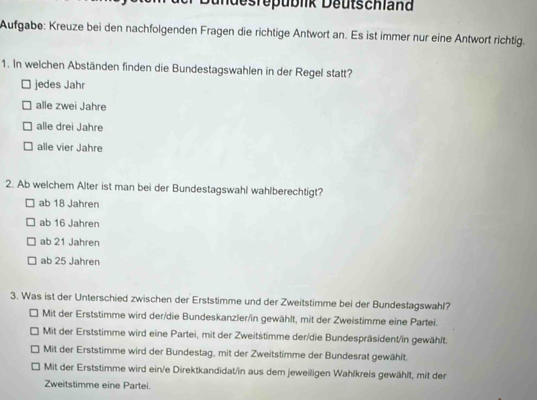 undesrepublik Deutschland
Aufgabe: Kreuze bei den nachfolgenden Fragen die richtige Antwort an. Es ist immer nur eine Antwort richtig.
1. In welchen Abständen finden die Bundestagswahlen in der Regel statt?
jedes Jahr
alle zwei Jahre
alle drei Jahre
alle vier Jahre
2. Ab welchem Alter ist man bei der Bundestagswahl wahlberechtigt?
ab 18 Jahren
ab 16 Jahren
ab 21 Jahren
ab 25 Jahren
3. Was ist der Unterschied zwischen der Erststimme und der Zweitstimme bei der Bundestagswahl?
Mit der Erststimme wird der/die Bundeskanzler/in gewählt, mit der Zweistimme eine Partei.
Mit der Erststimme wird eine Partei, mit der Zweitstimme der/die Bundespräsident/in gewählt.
Mit der Erststimme wird der Bundestag, mit der Zweitstimme der Bundesrat gewählt.
Mit der Erststimme wird ein/e Direktkandidat/in aus dem jeweiligen Wahlkreis gewählt, mit der
Zweitstimme eine Partei.