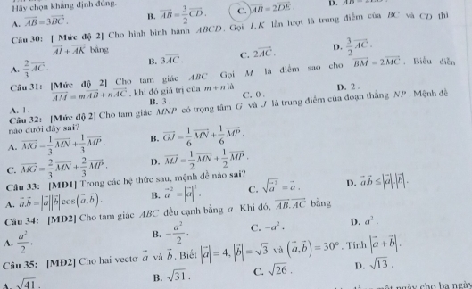 Hãy chọn khảng định đùng.
A. vector AB=3vector BC. B. overline AB= 3/2 overline CD. C. vector AB=2vector DE.
D. AP9
Câu 30: [ Mức độ 2] Cho hình bình hành ABCD. Gọi 1,K lần lượt là trung điểm của BC và CD thì
vector AI+vector AK bằng D.  3/2 vector AC.
B. 3vector AC. C. 2vector AC.
A.  2/3 vector AC.
Câu 31: [Mức độ 2] Cho tam giác ABC , Gọi M là điểm sao cho vector BM=2vector MC.Biểu diễn
overline AM=moverline AB+noverline AC , khi đó giá trị cùa m+nli D. 2 .
A. 1 . B. 3 . C. 0 .
Câu 32: [Mức độ 2] Cho tam giác MNP có trọng tâm G và / là trung điểm của đoạn thắng NP . Mệnh đề
nào dưới đây sai?
A. overline MG= 1/3 overline MN+ 1/3 overline MP. B. overline GJ= 1/6 overline MN+ 1/6 overline MP.
D. overline MJ= 1/2 overline MN+ 1/2 overline MP.
C. overline MG= 2/3 overline MN+ 2/3 overline MP. hc° -  thức sau, mệnh đề nào sai?
Câu 33: [MD1] Trong các
A. vector a.vector b=|vector a||vector b|cos (vector a,vector b). B. vector a^((-2)=|vector a)|^2. C. sqrt (vector a)^2=vector a. D. vector a.vector b≤ |vector a|.|vector b|.
Câu 34: [MD2] Cho tam giác ABC đều cạnh bằng a. Khi đó, vector AB.overline AC bàng
B. - a^2/2 · C. -a^2· D. a^2.
A.  a^2/2 · |vector a+vector b|.
Câu 35: [MĐ2] Cho hai vecto vector a và vector b. Biết |vector a|=4,|vector b|=sqrt(3) và . Tinh
A. sqrt(41). (vector a,vector b)=30°
B. sqrt(31). C. sqrt(26). D. sqrt(13).
ột ngày cho ba ngày