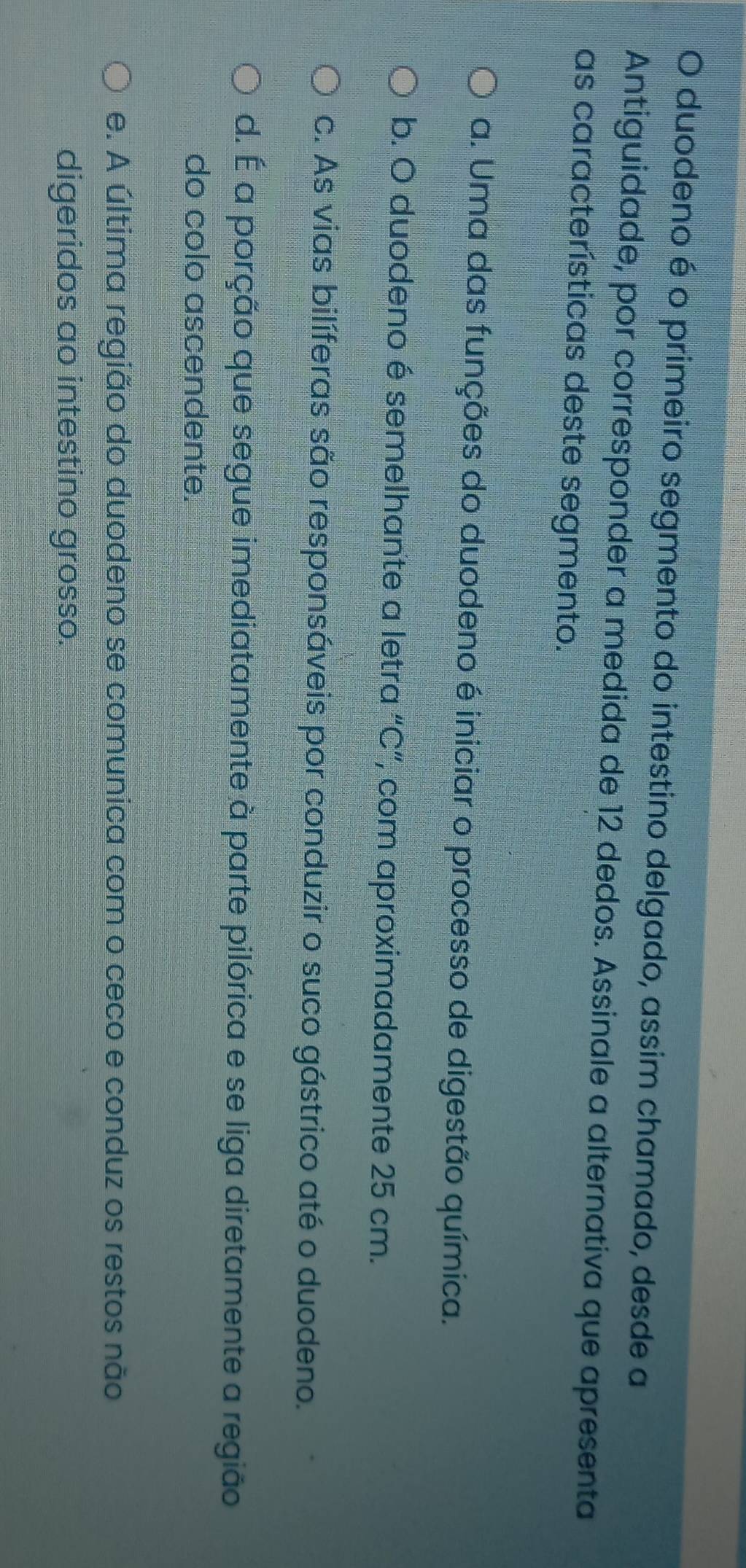 duodeno é o primeiro segmento do intestino delgado, assim chamado, desde a
Antiguidade, por corresponder a medida de 12 dedos. Assinale a alternativa que apresenta
as características deste segmento.
a. Uma das funções do duodeno é iniciar o processo de digestão química.
b. O duodeno é semelhante a letra “ C ”, com aproximadamente 25 cm.
c. As vias bilíferas são responsáveis por conduzir o suco gástrico até o duodeno.
d. É a porção que segue imediatamente à parte pilórica e se liga diretamente a região
do colo ascendente.
e. A última região do duodeno se comunica com o ceco e conduz os restos não
digeridos ao intestino grosso.