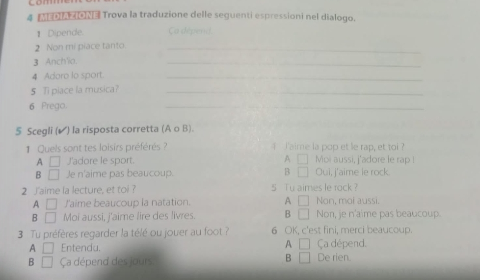 comm
4 MEDIAZION3 Trova la traduzione delle seguenti espressioni nel dialogo.
1 Dipende. Ca dépend.
2 Non mi piace tanto._
3 Anch'io.
_
4 Adoro lo sport.
_
5 Ti piace la musica?_
6 Prego.
_
5 Scegli (▲) la risposta corretta (A o B).
1 Quels sont tes loisirs préférés ? laime la pop et le rap, et toi ?
A □ J'adore le sport. A □ Moi aussi, j'adore le rap !
B □ Je n'aime pas beaucoup. B □ Oui, j'aime le rock.
2 J'aime la lecture, et toi ? 5 Tu aimes le rock ?
A □ J'aime beaucoup la natation. A □ Non, moi aussi.
B □ Moi aussi, j’aime lire des livres. B □ Non, je n'aime pas beaucoup.
3 Tu préfères regarder la télé ou jouer au foot ? 6 OK, c’est fini, merci beaucoup.
A □ Entendu. A □ Ça dépend.
B □ Ça dépend des jours.
B □ De rien.